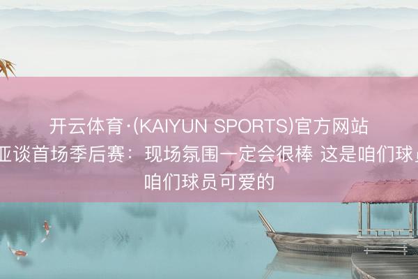 开云体育·(KAIYUN SPORTS)官方网站 阿夫迪亚谈首场季后赛:现场氛围一定会很棒 这是咱们球员可爱的