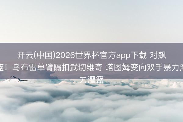 开云(中国)2026世界杯官方app下载 对飙扣篮！乌布雷单臂隔扣武切维奇 塔图姆变向双手暴力灌篮