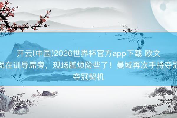 开云(中国)2026世界杯官方app下载 欧文：我就在训导席旁，现场腻烦险些了！曼城再次手持夺冠契机