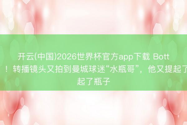 开云(中国)2026世界杯官方app下载 Bottle了？！转播镜头又拍到曼城球迷“水瓶哥”，他又提起了瓶子