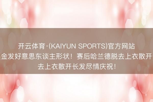开云体育·(KAIYUN SPORTS)官方网站 魔东谈主切换金发好意思东谈主形状！赛后哈兰德脱去上衣散开长发尽情庆祝！