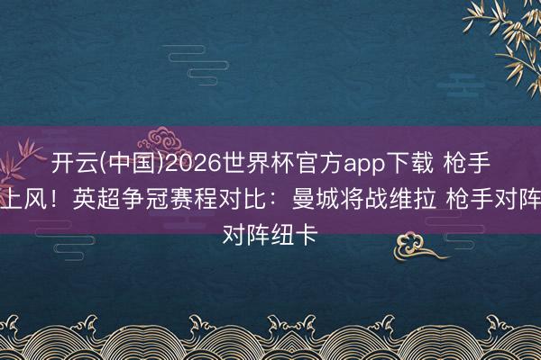 开云(中国)2026世界杯官方app下载 枪手丧失上风！英超争冠赛程对比：曼城将战维拉 枪手对阵纽卡