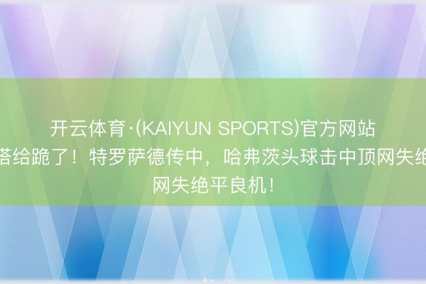 开云体育·(KAIYUN SPORTS)官方网站 阿尔特塔给跪了！特罗萨德传中，哈弗茨头球击中顶网失绝平良机！