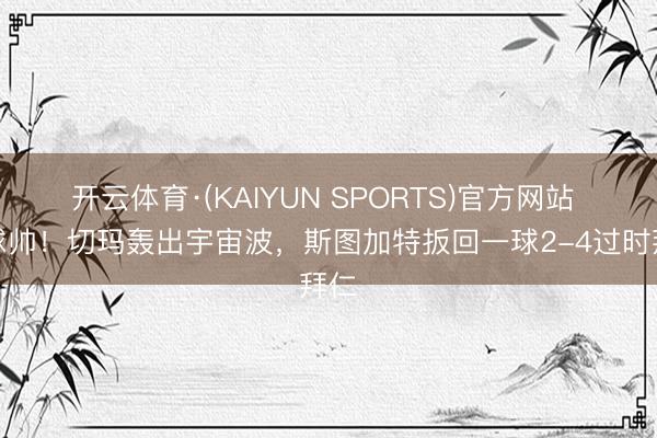 开云体育·(KAIYUN SPORTS)官方网站 这球帅！切玛轰出宇宙波，斯图加特扳回一球2-4过时拜仁