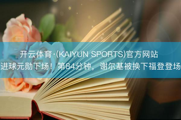 开云体育·(KAIYUN SPORTS)官方网站 进球元勋下场！第84分钟，谢尔基被换下福登登场