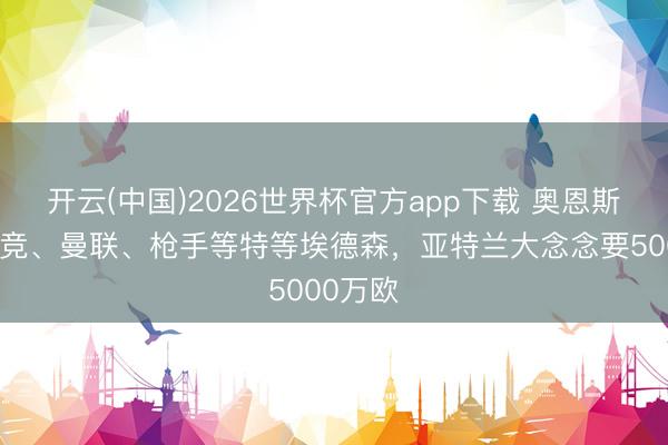 开云(中国)2026世界杯官方app下载 奥恩斯坦：马竞、曼联、枪手等特等埃德森，亚特兰大念念要5000万欧
