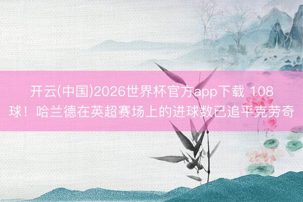 开云(中国)2026世界杯官方app下载 108球！哈兰德在英超赛场上的进球数已追平克劳奇