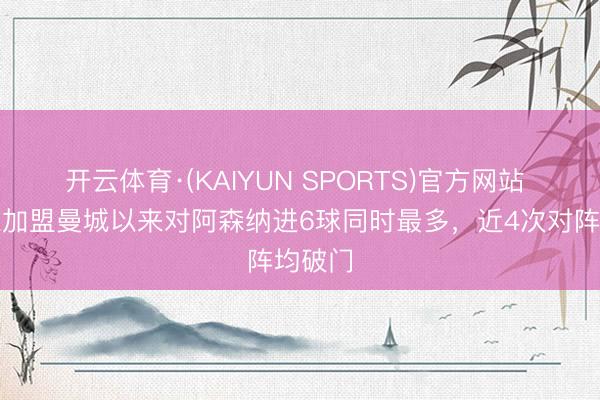 开云体育·(KAIYUN SPORTS)官方网站 哈兰德加盟曼城以来对阿森纳进6球同时最多,近4次对阵均破门