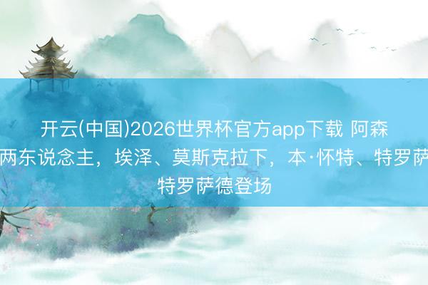开云(中国)2026世界杯官方app下载 阿森纳连换两东说念主，埃泽、莫斯克拉下，本·怀特、特罗萨德登场