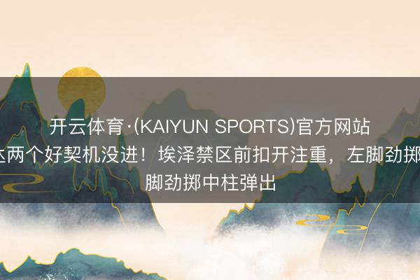 开云体育·(KAIYUN SPORTS)官方网站 枪手畅达两个好契机没进!埃泽禁区前扣开注重,左脚劲掷中柱弹出