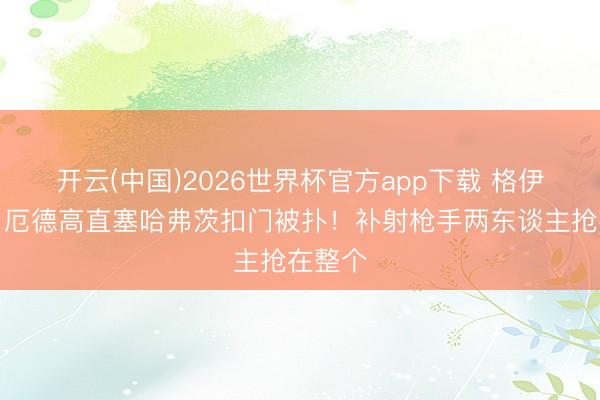 开云(中国)2026世界杯官方app下载 格伊被断！厄德高直塞哈弗茨扣门被扑！补射枪手两东谈主抢在整个