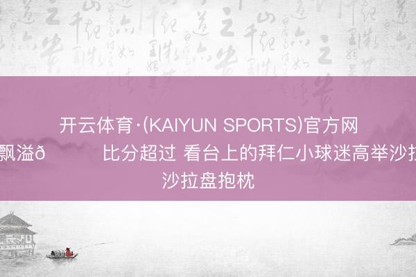 开云体育·(KAIYUN SPORTS)官方网站 兴盛飘溢😊比分超过 看台上的拜仁小球迷高举沙拉盘抱枕