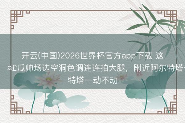 开云(中国)2026世界杯官方app下载 这是咋了🤣瓜帅场边空洞色调连连拍大腿，<a href=