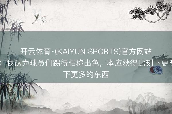 开云体育·(KAIYUN SPORTS)官方网站 莫耶斯:我认为球员们踢得相称出色,本应获得比刻下更多的东西