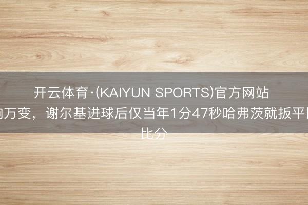 开云体育·(KAIYUN SPORTS)官方网站 片晌万变，谢尔基进球后仅当年1分47秒哈弗茨就扳平比分