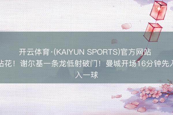 开云体育·(KAIYUN SPORTS)官方网站 禁区拈花！谢尔基一条龙低射破门！曼城开场16分钟先入一球