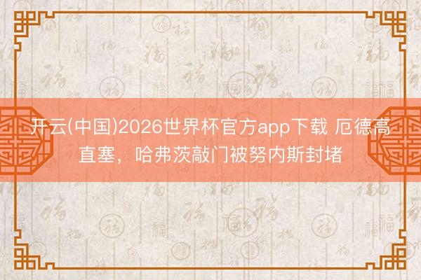 开云(中国)2026世界杯官方app下载 厄德高直塞，哈弗茨敲门被努内斯封堵