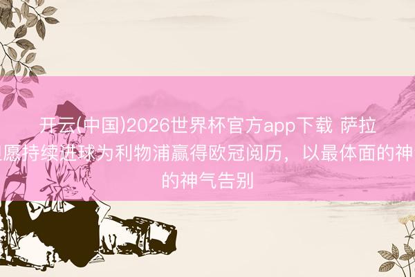 开云(中国)2026世界杯官方app下载 萨拉赫：但愿持续进球为利物浦赢得欧冠阅历，以最体面的神气告别