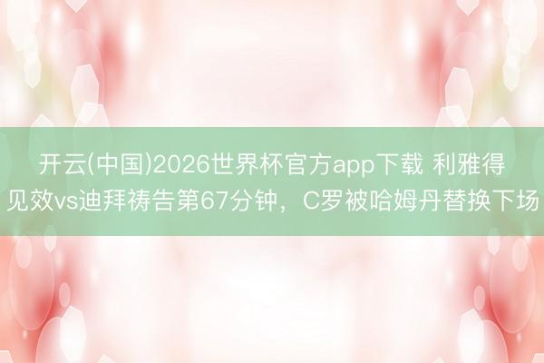 开云(中国)2026世界杯官方app下载 利雅得见效vs迪拜祷告第67分钟，C罗被哈姆丹替换下场