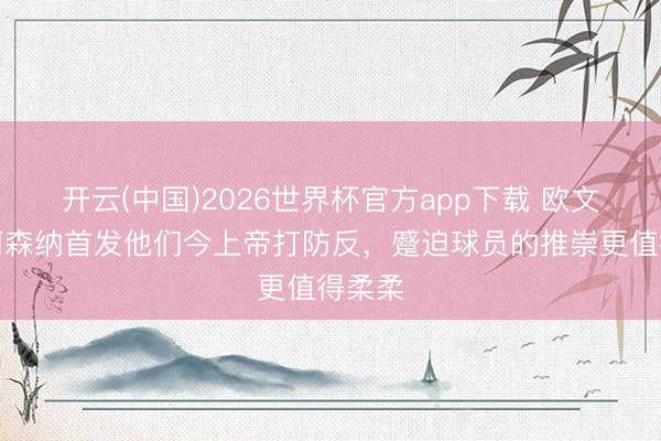 开云(中国)2026世界杯官方app下载 欧文：看阿森纳首发他们今上帝打防反，蹙迫球员的推崇更值得柔柔