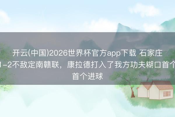 开云(中国)2026世界杯官方app下载 石家庄功夫1-2不敌定南赣联，康拉德打入了我方功夫糊口首个进球