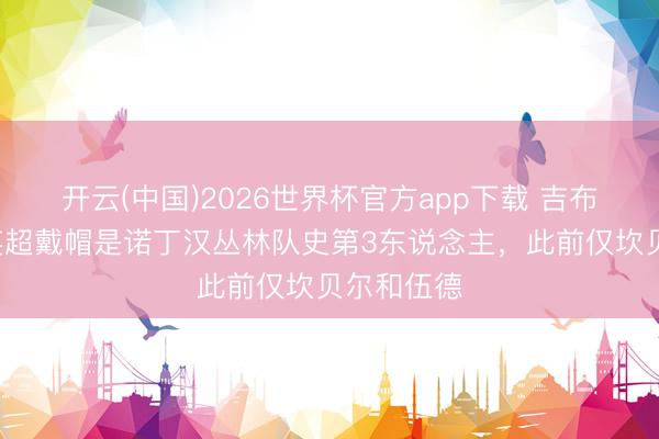 开云(中国)2026世界杯官方app下载 吉布斯-怀特英超戴帽是诺丁汉丛林队史第3东说念主，此前仅坎贝尔和伍德