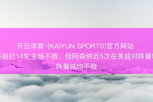 开云体育·(KAIYUN SPORTS)官方网站 曼城在英超已14轮主场不败，但阿森纳近5次在英超对阵曼城均不败