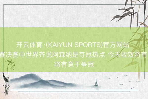 开云体育·(KAIYUN SPORTS)官方网站 B席：杯赛决赛中世界齐说阿森纳是夺冠热点 今天收效将有意于争冠