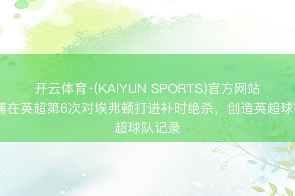 开云体育·(KAIYUN SPORTS)官方网站 利物浦在英超第6次对埃弗顿打进补时绝杀,创造英超球队记录