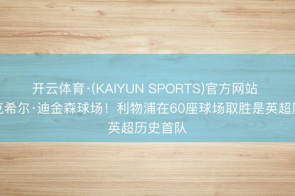 开云体育·(KAIYUN SPORTS)官方网站 初次攻克希尔·迪金森球场!利物浦在60座球场取胜是英超历史首队