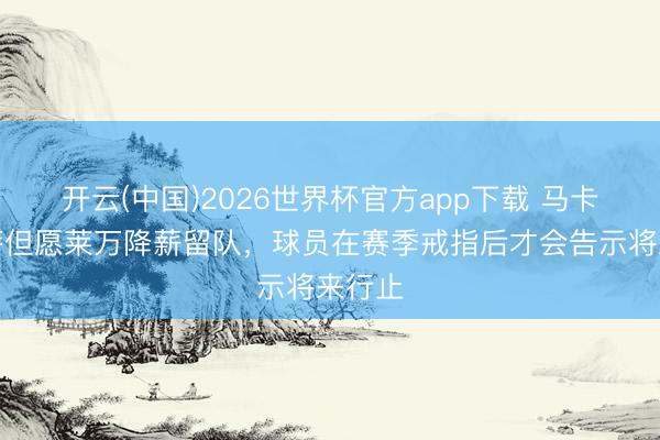 开云(中国)2026世界杯官方app下载 马卡：巴萨但愿莱万降薪留队，球员在赛季戒指后才会告示将来行止