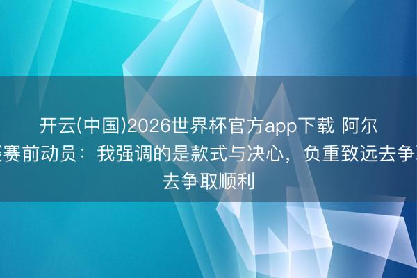 开云(中国)2026世界杯官方app下载 阿尔特塔谈赛前动员：我强调的是款式与决心，负重致远去争取顺利