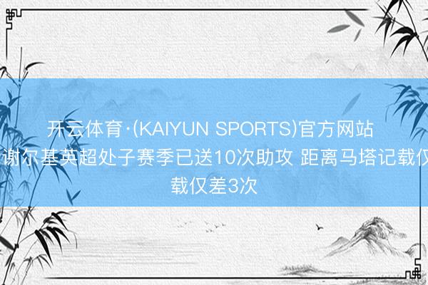 开云体育·(KAIYUN SPORTS)官方网站 队报：谢尔基英超处子赛季已送10次助攻 距离马塔记载仅差3次