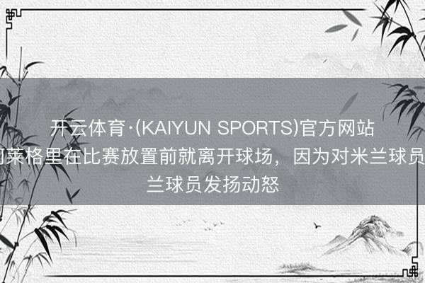 开云体育·(KAIYUN SPORTS)官方网站 意媒：阿莱格里在比赛放置前就离开球场，因为对米兰球员发扬动怒