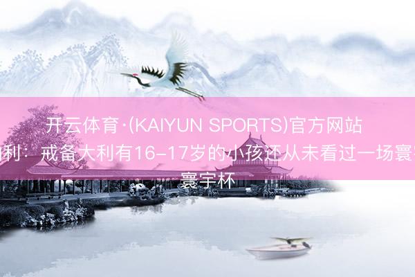 开云体育·(KAIYUN SPORTS)官方网站 托纳利：戒备大利有16-17岁的小孩还从未看过一场寰宇杯