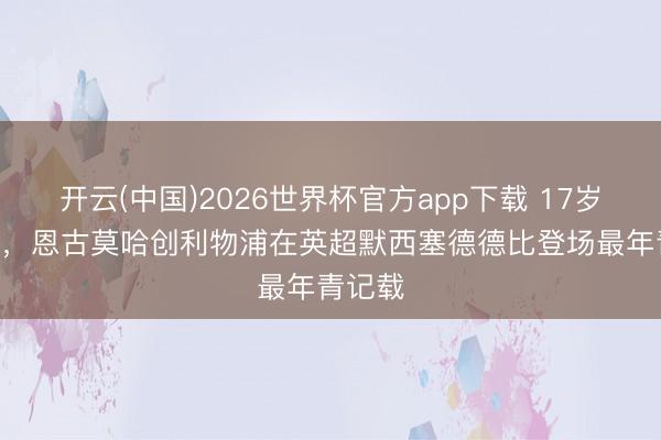 开云(中国)2026世界杯官方app下载 17岁233天，恩古莫哈创利物浦在英超默西塞德德比登场最年青记载