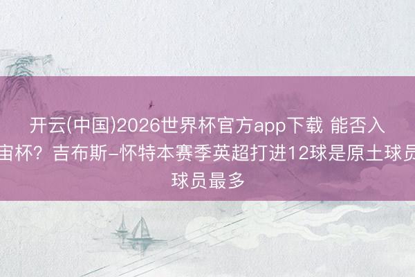 开云(中国)2026世界杯官方app下载 能否入选宇宙杯？吉布斯-怀特本赛季英超打进12球是原土球员最多