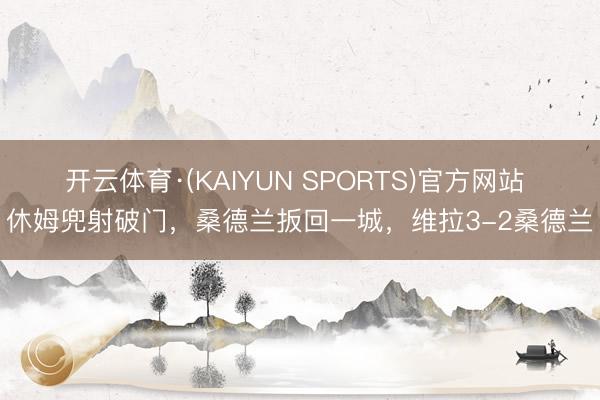 开云体育·(KAIYUN SPORTS)官方网站 休姆兜射破门，桑德兰扳回一城，维拉3-2桑德兰