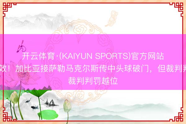 开云体育·(KAIYUN SPORTS)官方网站 进球无效!加比亚接萨勒马克尔斯传中头球破门,但裁判判罚越位
