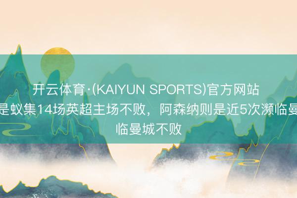 开云体育·(KAIYUN SPORTS)官方网站 曼城还是蚁集14场英超主场不败,阿森纳则是近5次濒临曼城不败