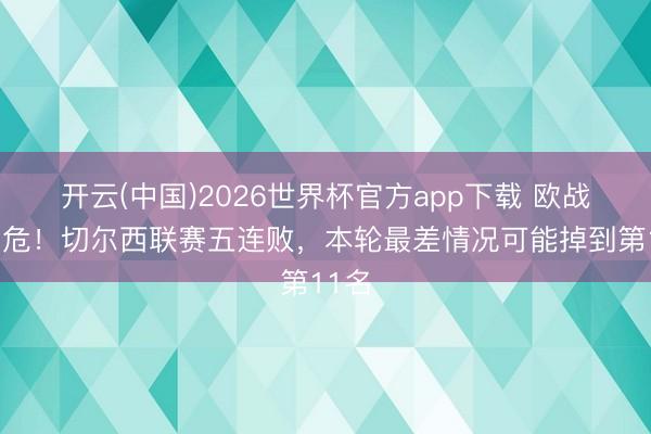 开云(中国)2026世界杯官方app下载 欧战经历危!切尔西联赛五连败,本轮最差情况可能掉到第11名
