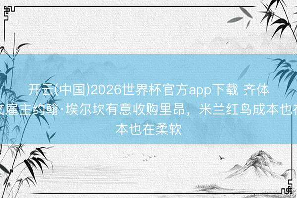开云(中国)2026世界杯官方app下载 齐体：尤文雇主约翰·埃尔坎有意收购里昂，米兰红鸟成本也在柔软