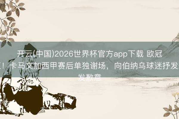 开云(中国)2026世界杯官方app下载 欧冠染红！卡马文加西甲赛后单独谢场，向伯纳乌球迷抒发歉意