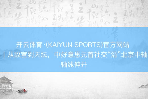 开云体育·(KAIYUN SPORTS)官方网站 习言谈|从故宫到天坛,中好意思元首社交“沿”北京中轴线伸开