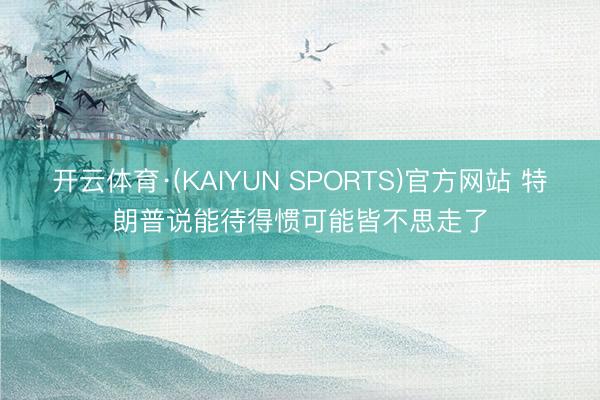 开云体育·(KAIYUN SPORTS)官方网站 特朗普说能待得惯可能皆不思走了