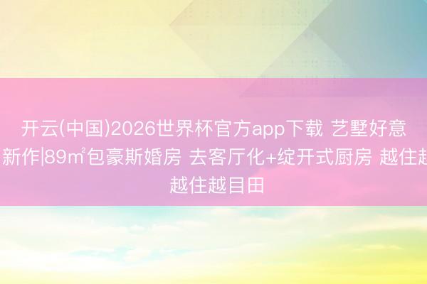 开云(中国)2026世界杯官方app下载 艺墅好意思宅·新作|89㎡包豪斯婚房 去客厅化+绽开式厨房 越住越目田