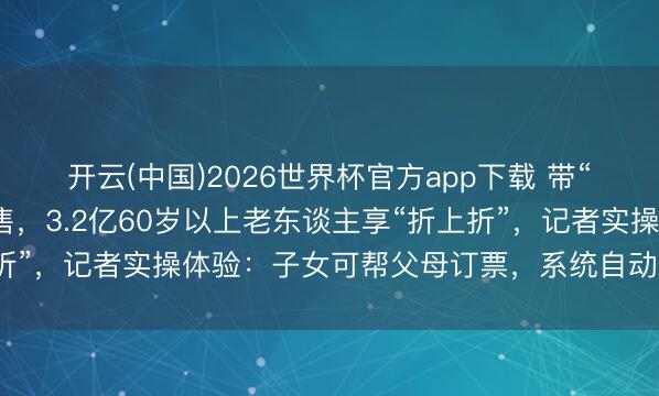 开云(中国)2026世界杯官方app下载 带“敬”字的火车票本日开售，3.2亿60岁以上老东谈主享“折上折”，记者实操体验：子女可帮父母订票，系统自动识别年纪打折