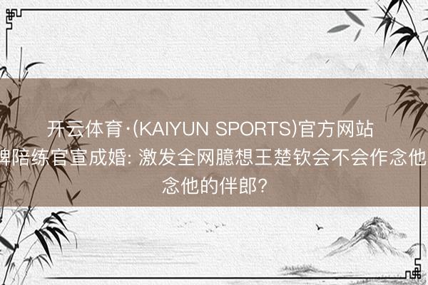 开云体育·(KAIYUN SPORTS)官方网站 国乒金牌陪练官宣成婚: 激发全网臆想王楚钦会不会作念他的伴郎?