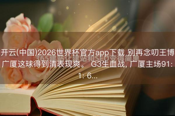 开云(中国)2026世界杯官方app下载 别再念叨王博了， 广厦这球得到清表现爽。 G3生血战， 广厦主场91: 6...