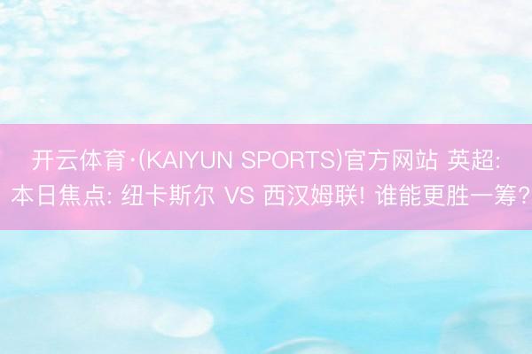 开云体育·(KAIYUN SPORTS)官方网站 英超: 本日焦点: 纽卡斯尔 VS 西汉姆联! 谁能更胜一筹?